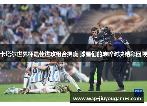 卡塔尔世界杯最佳进攻组合揭晓 球星们的巅峰对决精彩回顾