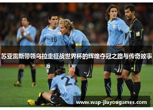 苏亚雷斯带领乌拉圭征战世界杯的辉煌夺冠之路与传奇故事