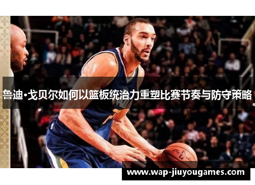 鲁迪·戈贝尔如何以篮板统治力重塑比赛节奏与防守策略