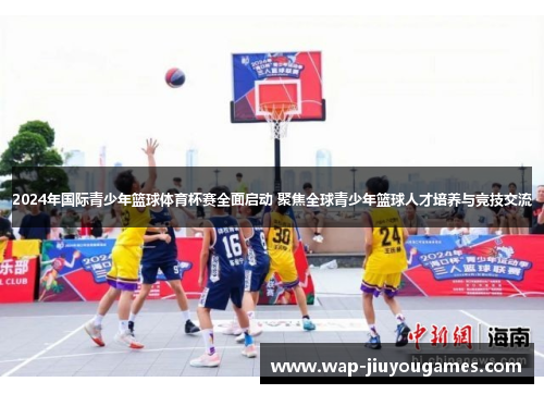 2024年国际青少年篮球体育杯赛全面启动 聚焦全球青少年篮球人才培养与竞技交流
