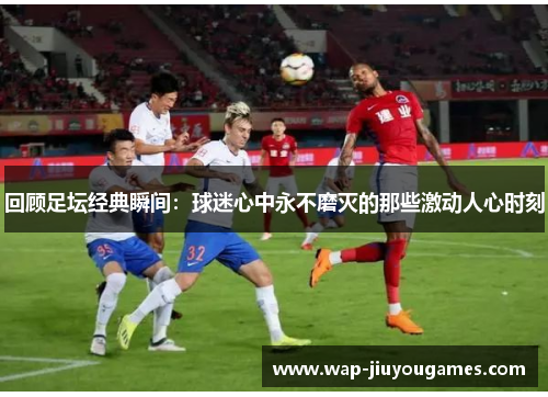 回顾足坛经典瞬间：球迷心中永不磨灭的那些激动人心时刻