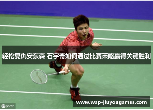 轻松复仇安东森 石宇奇如何通过比赛策略赢得关键胜利