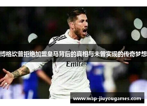 博格坎普拒绝加盟皇马背后的真相与未曾实现的传奇梦想
