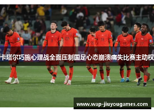 卡塔尔巧施心理战全面压制国足心态崩溃痛失比赛主动权